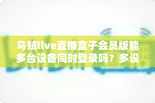 乌贼live直播盒子会员版能多台设备同时登录吗？多设备登录规则全面解析与家庭共享实用指南