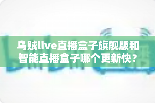 乌贼live直播盒子旗舰版和智能直播盒子哪个更新快？全方位深度对比与实用指南