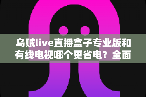 乌贼live直播盒子专业版和有线电视哪个更省电？全面功耗对比与家庭省电实用指南