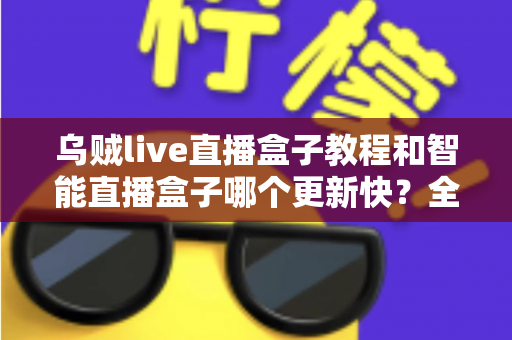 乌贼live直播盒子教程和智能直播盒子哪个更新快?全面解析与选购使用指南 乌贼live直播盒子教程和智能直播盒子哪个更新快?全面解析与选购使用指南