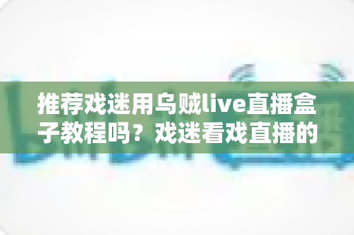 推荐戏迷用乌贼live直播盒子教程吗?戏迷看戏直播的保姆级指南与真实测评 推荐戏迷用乌贼live直播盒子教程吗?戏迷看戏直播的保姆级指南与真实测评