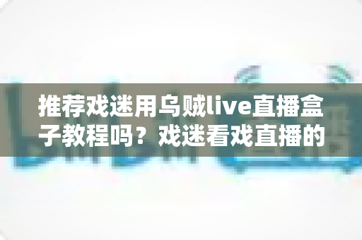 推荐戏迷用乌贼live直播盒子教程吗?戏迷看戏直播的保姆级指南与真实测评 推荐戏迷用乌贼live直播盒子教程吗?戏迷看戏直播的保姆级指南与真实测评
