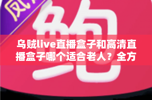 乌贼live直播盒子和高清直播盒子哪个适合老人?全方位选购指南帮您找到最适合长辈的电视伴侣 乌贼live直播盒子和高清直播盒子哪个适合老人?全方位选购指南帮您找到最适合长辈的电视伴侣