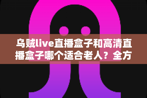 乌贼live直播盒子和高清直播盒子哪个适合老人?全方位选购指南帮您找到最适合长辈的电视伴侣 乌贼live直播盒子和高清直播盒子哪个适合老人?全方位选购指南帮您找到最适合长辈的电视伴侣