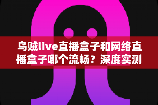 乌贼live直播盒子和网络直播盒子哪个流畅?深度实测对比与选购全攻略 乌贼live直播盒子和网络直播盒子哪个流畅?深度实测对比与选购全攻略