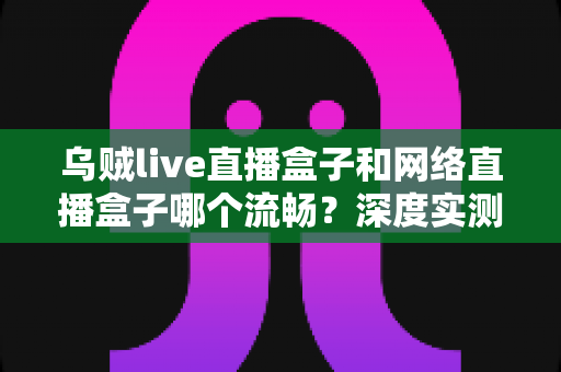乌贼live直播盒子和网络直播盒子哪个流畅?深度实测对比与选购全攻略 乌贼live直播盒子和网络直播盒子哪个流畅?深度实测对比与选购全攻略