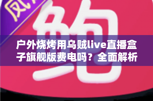 户外烧烤用乌贼live直播盒子旗舰版费电吗?全面解析功耗真相与省电实战指南 户外烧烤用乌贼live直播盒子旗舰版费电吗?全面解析功耗真相与省电实战指南