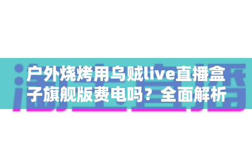 户外烧烤用乌贼live直播盒子旗舰版费电吗？全面解析功耗真相与省电实战指南