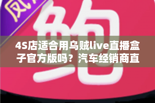 4S店适合用乌贼live直播盒子官方版吗？汽车经销商直播获客的全景分析与实战指南