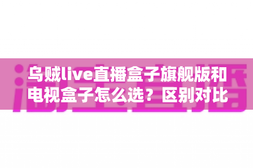 乌贼live直播盒子旗舰版和电视盒子怎么选？区别对比＋避坑指南，一文帮你选对家庭影音设备