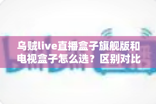 乌贼live直播盒子旗舰版和电视盒子怎么选？区别对比＋避坑指南，一文帮你选对家庭影音设备