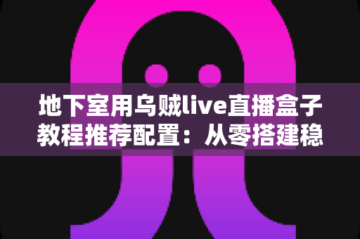地下室用乌贼live直播盒子教程推荐配置:从零搭建稳定高清直播间的完整指南 地下室用乌贼live直播盒子教程推荐配置:从零搭建稳定高清直播间的完整指南