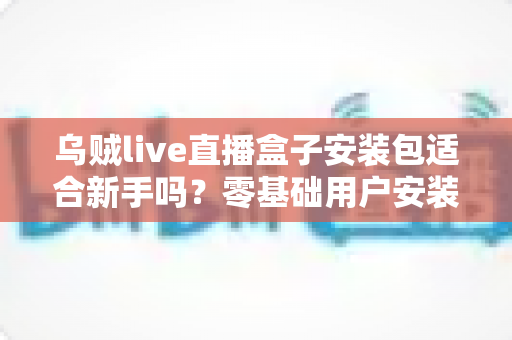 乌贼live直播盒子安装包适合新手吗?零基础用户安装使用全攻略与真实体验分析 乌贼live直播盒子安装包适合新手吗?零基础用户安装使用全攻略与真实体验分析