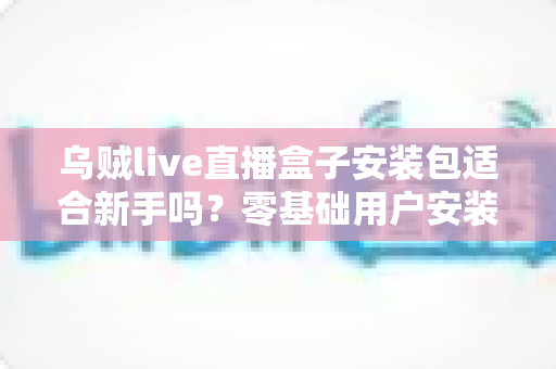 乌贼live直播盒子安装包适合新手吗？零基础用户安装使用全攻略与真实体验分析