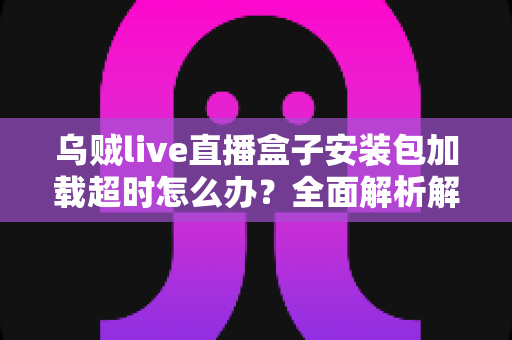 乌贼live直播盒子安装包加载超时怎么办?全面解析解决方法与实用技巧指南 乌贼live直播盒子安装包加载超时怎么办?全面解析解决方法与实用技巧指南