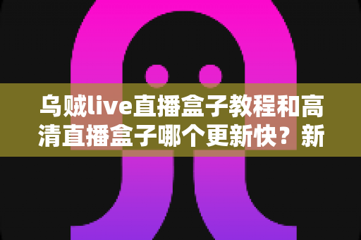 乌贼live直播盒子教程和高清直播盒子哪个更新快?新手必看的完整对比与使用指南 乌贼live直播盒子教程和高清直播盒子哪个更新快?新手必看的完整对比与使用指南