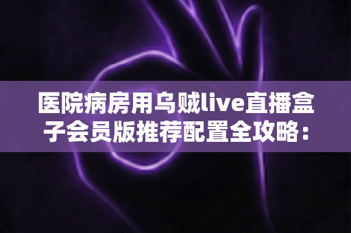医院病房用乌贼live直播盒子会员版推荐配置全攻略:让住院时光不再无聊 医院病房用乌贼live直播盒子会员版推荐配置全攻略:让住院时光不再无聊