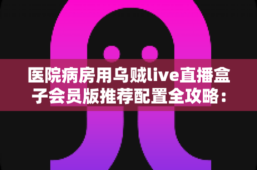 医院病房用乌贼live直播盒子会员版推荐配置全攻略:让住院时光不再无聊 医院病房用乌贼live直播盒子会员版推荐配置全攻略:让住院时光不再无聊