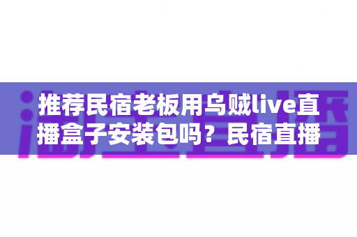 推荐民宿老板用乌贼live直播盒子安装包吗?民宿直播营销的利弊分析与实用建议 推荐民宿老板用乌贼live直播盒子安装包吗?民宿直播营销的利弊分析与实用建议