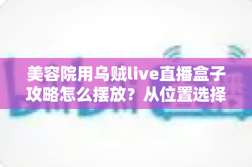 美容院用乌贼live直播盒子攻略怎么摆放?从位置选择到细节调整的完整实操指南 美容院用乌贼live直播盒子攻略怎么摆放?从位置选择到细节调整的完整实操指南