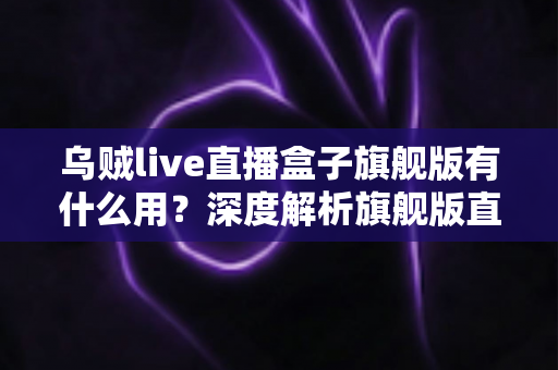乌贼live直播盒子旗舰版有什么用？深度解析旗舰版直播盒子的功能亮点与使用价值