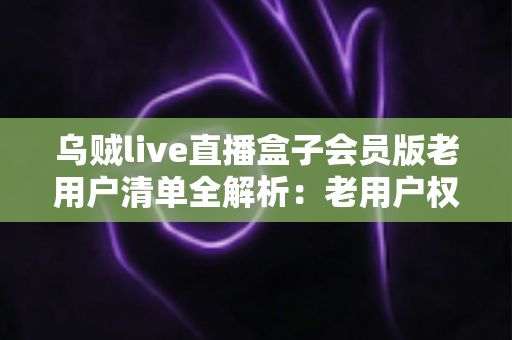 乌贼live直播盒子会员版老用户清单全解析:老用户权益、查询步骤与避坑指南 乌贼live直播盒子会员版老用户清单全解析:老用户权益、查询步骤与避坑指南