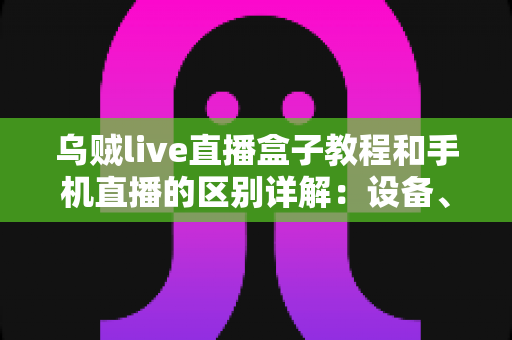 乌贼live直播盒子教程和手机直播的区别详解:设备、画质、场景全方位对比指南 乌贼live直播盒子教程和手机直播的区别详解:设备、画质、场景全方位对比指南