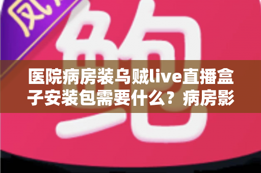 医院病房装乌贼live直播盒子安装包需要什么？病房影音设备安装条件、步骤与注意事项全指南