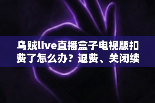 乌贼live直播盒子电视版扣费了怎么办？退费、关闭续费与防扣费全攻略