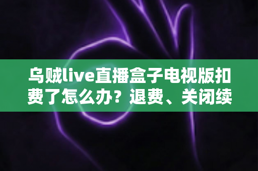 乌贼live直播盒子电视版扣费了怎么办？退费、关闭续费与防扣费全攻略