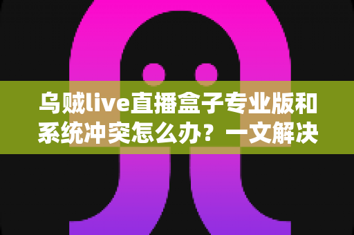乌贼live直播盒子专业版和系统冲突怎么办?一文解决兼容性难题与闪退卡顿困扰 乌贼live直播盒子专业版和系统冲突怎么办?一文解决兼容性难题与闪退卡顿困扰