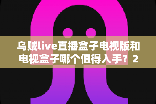 乌贼live直播盒子电视版和电视盒子哪个值得入手?2025年客厅大屏娱乐选购避坑指南与深度测评 乌贼live直播盒子电视版和电视盒子哪个值得入手?2025年客厅大屏娱乐选购避坑指南与深度测评