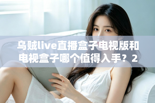 乌贼live直播盒子电视版和电视盒子哪个值得入手?2025年客厅大屏娱乐选购避坑指南与深度测评 乌贼live直播盒子电视版和电视盒子哪个值得入手?2025年客厅大屏娱乐选购避坑指南与深度测评