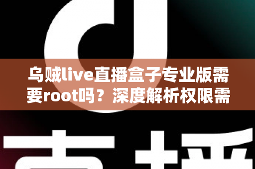 乌贼live直播盒子专业版需要root吗?深度解析权限需求、使用技巧与安全指南 乌贼live直播盒子专业版需要root吗?深度解析权限需求、使用技巧与安全指南