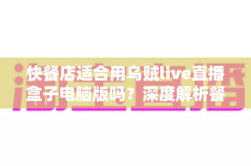 快餐店适合用乌贼live直播盒子电脑版吗?深度解析餐饮直播营销新选择与实操指南 快餐店适合用乌贼live直播盒子电脑版吗?深度解析餐饮直播营销新选择与实操指南
