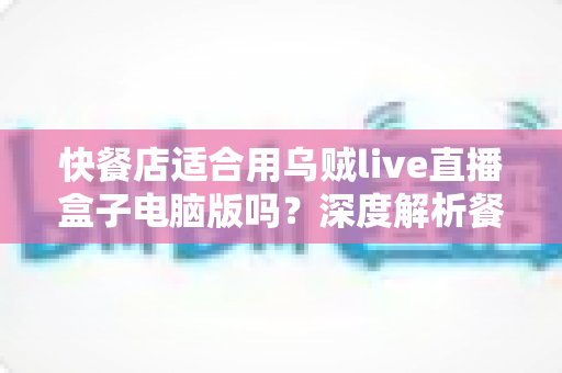 快餐店适合用乌贼live直播盒子电脑版吗?深度解析餐饮直播营销新选择与实操指南 快餐店适合用乌贼live直播盒子电脑版吗?深度解析餐饮直播营销新选择与实操指南