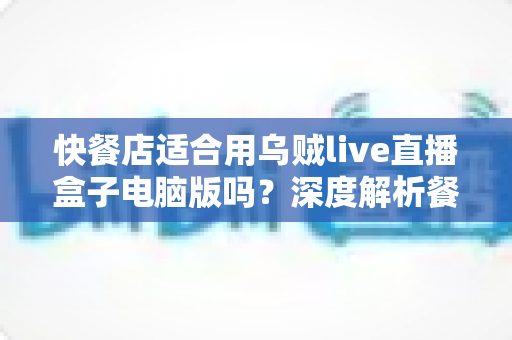快餐店适合用乌贼live直播盒子电脑版吗？深度解析餐饮直播营销新选择与实操指南