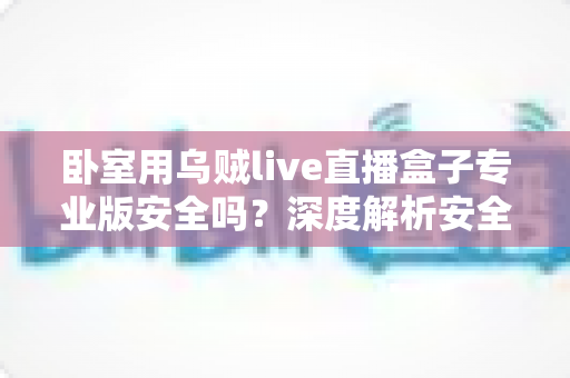 卧室用乌贼live直播盒子专业版安全吗?深度解析安全性、隐私风险与正确使用指南 卧室用乌贼live直播盒子专业版安全吗?深度解析安全性、隐私风险与正确使用指南