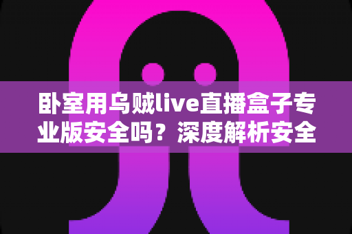 卧室用乌贼live直播盒子专业版安全吗？深度解析安全性、隐私风险与正确使用指南