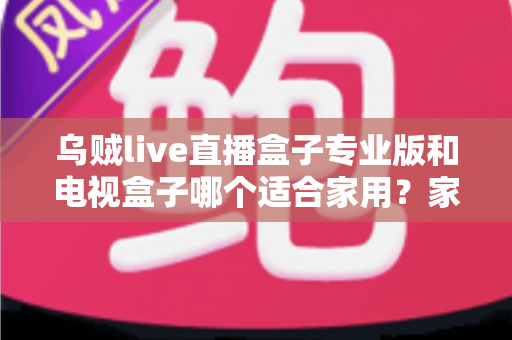 乌贼live直播盒子专业版和电视盒子哪个适合家用？家庭影音设备深度评测与选购指南