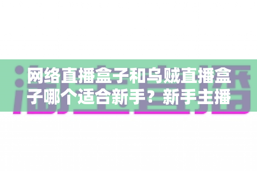 网络直播盒子和乌贼直播盒子哪个适合新手?新手主播必看的选购避坑指南与深度对比解析 网络直播盒子和乌贼直播盒子哪个适合新手?新手主播必看的选购避坑指南与深度对比解析