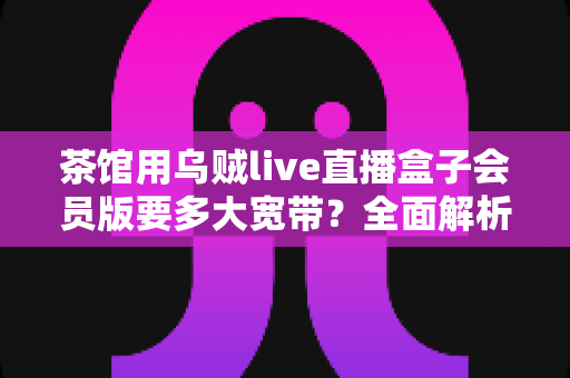 茶馆用乌贼live直播盒子会员版要多大宽带?全面解析茶馆直播网络配置指南 茶馆用乌贼live直播盒子会员版要多大宽带?全面解析茶馆直播网络配置指南