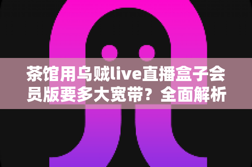 茶馆用乌贼live直播盒子会员版要多大宽带?全面解析茶馆直播网络配置指南 茶馆用乌贼live直播盒子会员版要多大宽带?全面解析茶馆直播网络配置指南