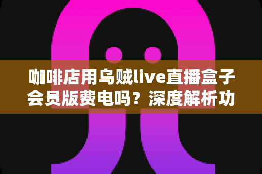 咖啡店用乌贼live直播盒子会员版费电吗?深度解析功耗真相、电费成本与省电妙招 咖啡店用乌贼live直播盒子会员版费电吗?深度解析功耗真相、电费成本与省电妙招