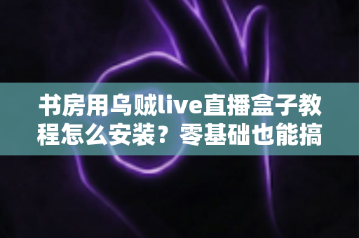 书房用乌贼live直播盒子教程怎么安装？零基础也能搞定的完整安装指南与避坑技巧