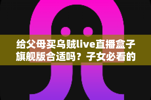 给父母买乌贼live直播盒子旗舰版合适吗?子女必看的选购分析与实用指南 给父母买乌贼live直播盒子旗舰版合适吗?子女必看的选购分析与实用指南