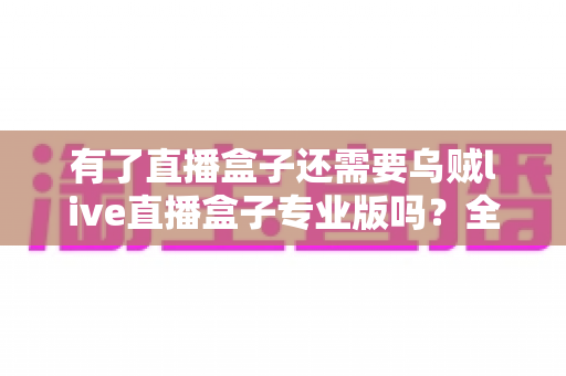 有了直播盒子还需要乌贼live直播盒子专业版吗？全面对比分析助你理性选择