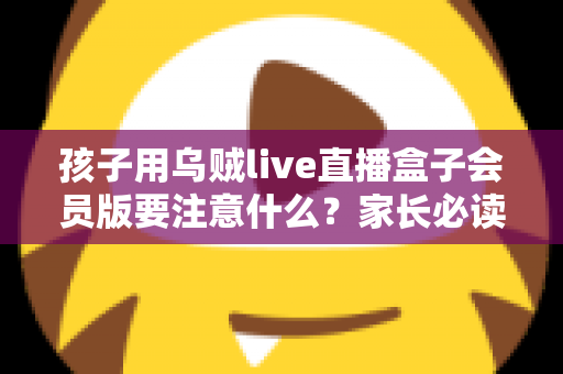 孩子用乌贼live直播盒子会员版要注意什么?家长必读的全方位安全使用指南 孩子用乌贼live直播盒子会员版要注意什么?家长必读的全方位安全使用指南