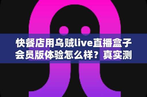 快餐店用乌贼live直播盒子会员版体验怎么样?真实测评与开店实战指南 快餐店用乌贼live直播盒子会员版体验怎么样?真实测评与开店实战指南