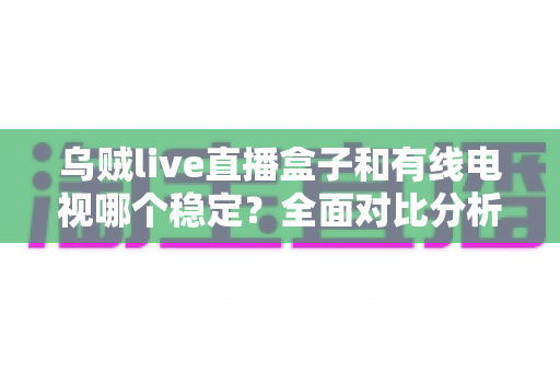 乌贼live直播盒子和有线电视哪个稳定？全面对比分析与家庭选购指南